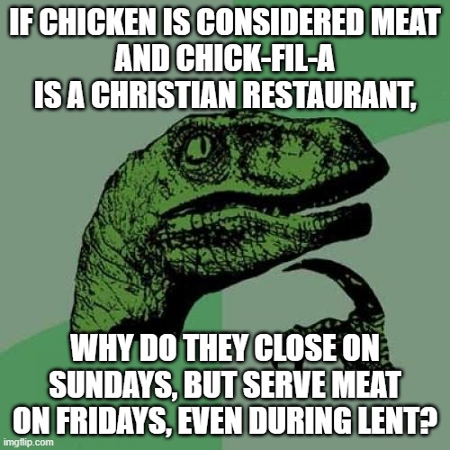 Philosoraptor Meme | IF CHICKEN IS CONSIDERED MEAT
AND CHICK-FIL-A IS A CHRISTIAN RESTAURANT, WHY DO THEY CLOSE ON SUNDAYS, BUT SERVE MEAT ON FRIDAYS, EVEN DURING LENT? | image tagged in memes,philosoraptor | made w/ Imgflip meme maker