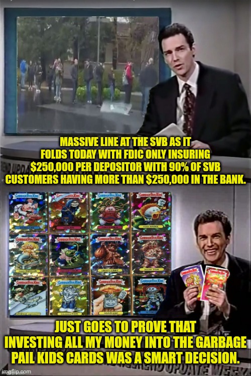 Silicone Valley Bank biggest bank failure since the 2008 | MASSIVE LINE AT THE SVB AS IT FOLDS TODAY WITH FDIC ONLY INSURING $250,000 PER DEPOSITOR WITH 90% OF SVB CUSTOMERS HAVING MORE THAN $250,000 IN THE BANK. JUST GOES TO PROVE THAT INVESTING ALL MY MONEY INTO THE GARBAGE PAIL KIDS CARDS WAS A SMART DECISION. | image tagged in banks,failure,joe biden,democrats,weekend update with norm | made w/ Imgflip meme maker