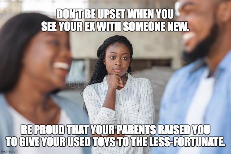 Don't Be Upset When You See Your Ex... | DON'T BE UPSET WHEN YOU SEE YOUR EX WITH SOMEONE NEW. BE PROUD THAT YOUR PARENTS RAISED YOU TO GIVE YOUR USED TOYS TO THE LESS-FORTUNATE. | image tagged in exes | made w/ Imgflip meme maker
