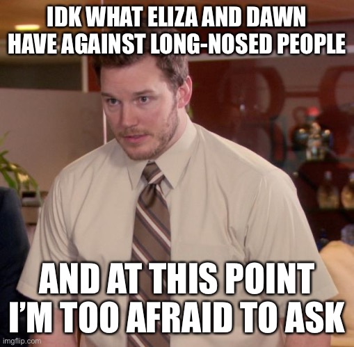 I got so flabbergasted I ended up using a fun stream meme ☠️ | IDK WHAT ELIZA AND DAWN HAVE AGAINST LONG-NOSED PEOPLE; AND AT THIS POINT I’M TOO AFRAID TO ASK | image tagged in memes,afraid to ask andy,balls | made w/ Imgflip meme maker