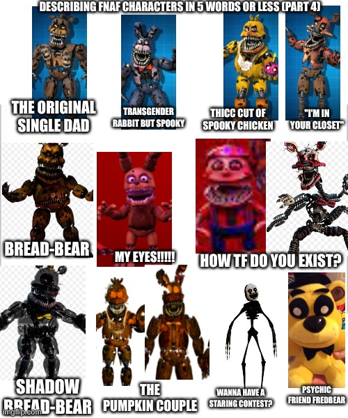 this was all started by Chocolate_Partygoer_Thunda (so it's not copyright) |  DESCRIBING FNAF CHARACTERS IN 5 WORDS OR LESS (PART 4); THE ORIGINAL SINGLE DAD; "I'M IN YOUR CLOSET"; TRANSGENDER RABBIT BUT SPOOKY; THICC CUT OF SPOOKY CHICKEN; BREAD-BEAR; MY EYES!!!!! HOW TF DO YOU EXIST? PSYCHIC FRIEND FREDBEAR; SHADOW BREAD-BEAR; THE PUMPKIN COUPLE; WANNA HAVE A STARING CONTEST? | image tagged in white background,fnaf 4 | made w/ Imgflip meme maker