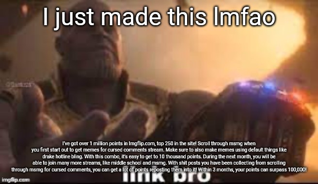 I just made this lmfao; I’ve got over 1 million points in Imgflip.com, top 250 in the site! Scroll through msmg when you first start out to get memes for cursed comments stream. Make sure to also make memes using default things like drake hotline bling. With this combo, it’s easy to get to 10 thousand points. During the next month, you will be able to join many more streams, like middle school and msmg. With shit posts you have been collecting from scrolling through msmg for cursed comments, you can get a lot of points reposting them into it! Within 3 months, your points can surpass 100,000! | made w/ Imgflip meme maker