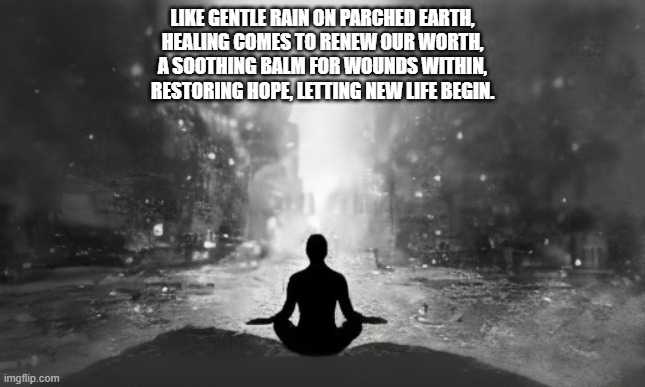 LIKE GENTLE RAIN ON PARCHED EARTH,
HEALING COMES TO RENEW OUR WORTH,
A SOOTHING BALM FOR WOUNDS WITHIN,
RESTORING HOPE, LETTING NEW LIFE BEGIN. | made w/ Imgflip meme maker