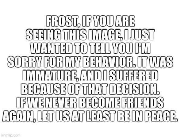 FROST, IF YOU ARE SEEING THIS IMAGE, I JUST WANTED TO TELL YOU I'M SORRY FOR MY BEHAVIOR. IT WAS IMMATURE, AND I SUFFERED BECAUSE OF THAT DECISION. IF WE NEVER BECOME FRIENDS AGAIN, LET US AT LEAST BE IN PEACE. | made w/ Imgflip meme maker