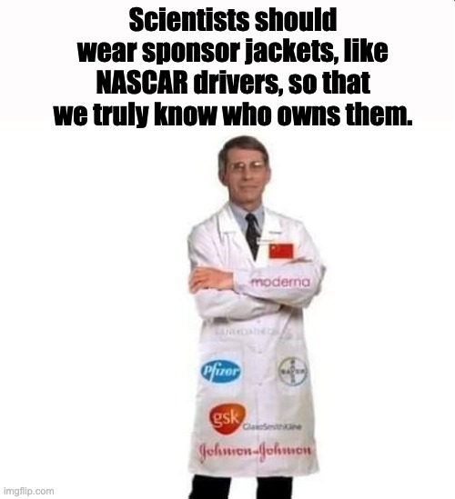 Sponsors | Scientists should wear sponsor jackets, like NASCAR drivers, so that we truly know who owns them. | image tagged in fauci | made w/ Imgflip meme maker