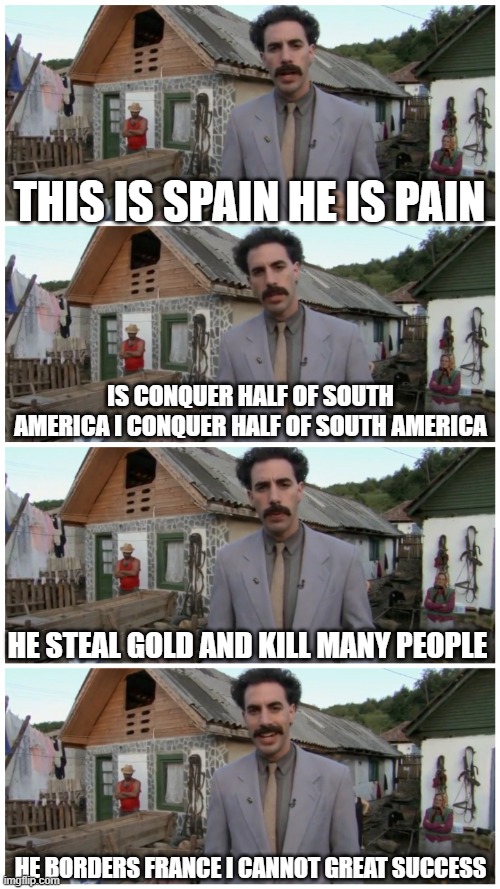 Borat neighbour | THIS IS SPAIN HE IS PAIN; IS CONQUER HALF OF SOUTH AMERICA I CONQUER HALF OF SOUTH AMERICA; HE STEAL GOLD AND KILL MANY PEOPLE; HE BORDERS FRANCE I CANNOT GREAT SUCCESS | image tagged in borat neighbour | made w/ Imgflip meme maker