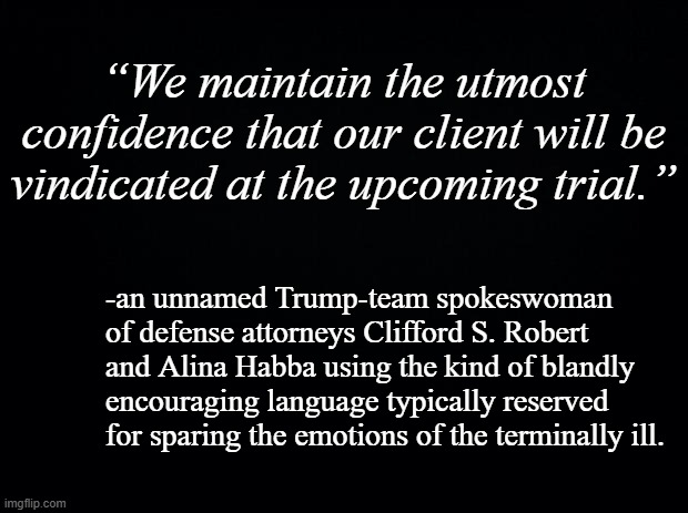 When things don't look good at all but there are paychecks in the mix. | “We maintain the utmost confidence that our client will be vindicated at the upcoming trial.”; -an unnamed Trump-team spokeswoman of defense attorneys Clifford S. Robert and Alina Habba using the kind of blandly encouraging language typically reserved for sparing the emotions of the terminally ill. | image tagged in black background | made w/ Imgflip meme maker