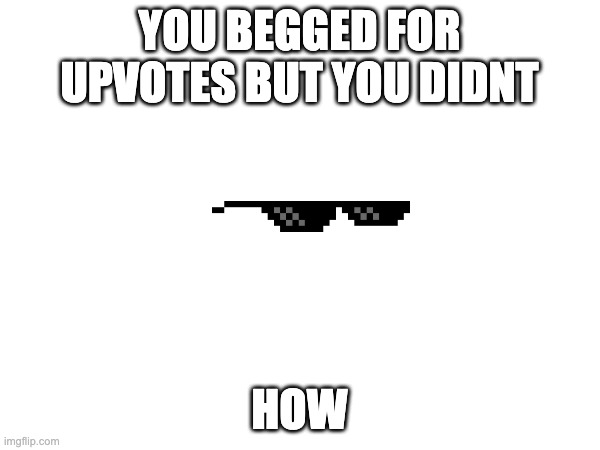 YOU BEGGED FOR UPVOTES BUT YOU DIDNT HOW | made w/ Imgflip meme maker