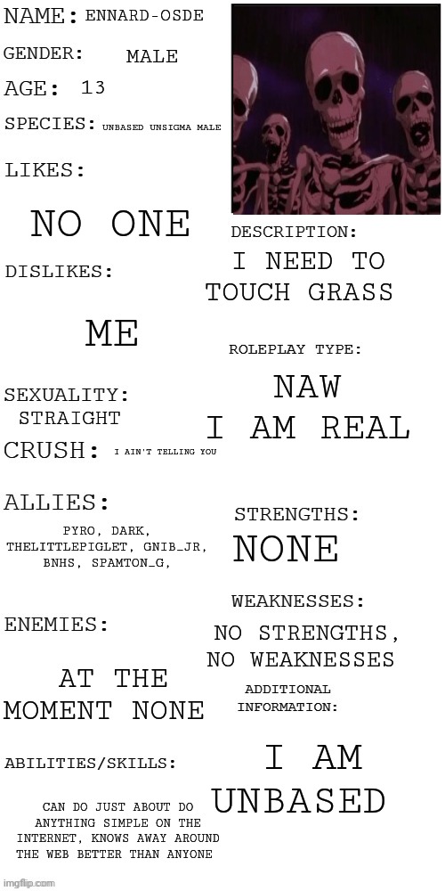 (Updated) Roleplay OC showcase | ENNARD-OSDE; MALE; 13; UNBASED UNSIGMA MALE; NO ONE; I NEED TO TOUCH GRASS; ME; NAW I AM REAL; STRAIGHT; I AIN'T TELLING YOU; PYRO, DARK, THELITTLEPIGLET, GNIB_JR, BNHS, SPAMTON_G, NONE; NO STRENGTHS, NO WEAKNESSES; AT THE MOMENT NONE; I AM UNBASED; CAN DO JUST ABOUT DO ANYTHING SIMPLE ON THE INTERNET, KNOWS AWAY AROUND THE WEB BETTER THAN ANYONE | image tagged in updated roleplay oc showcase | made w/ Imgflip meme maker