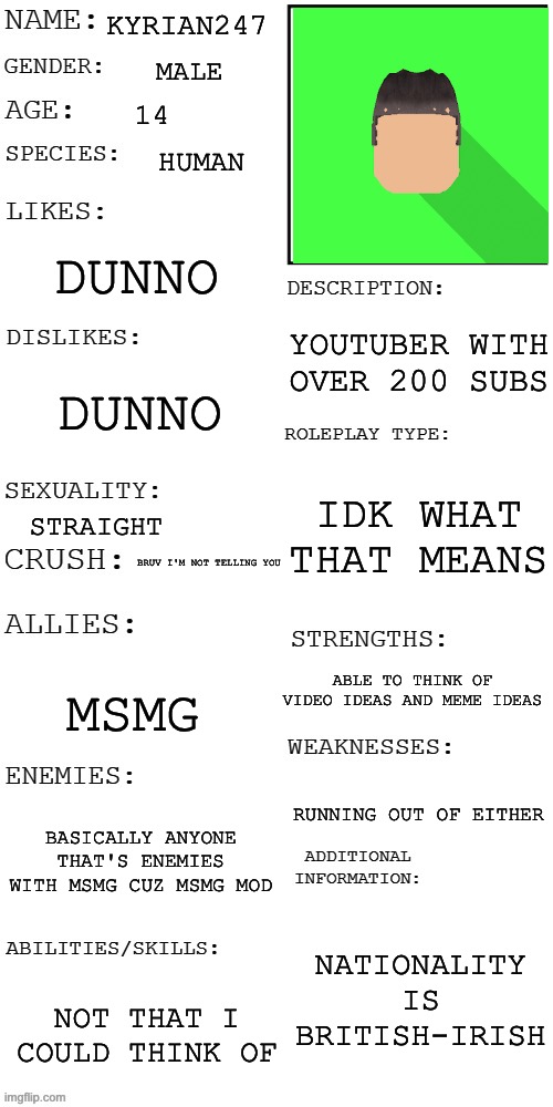 reason on the Irish part: my great grandfather is irish | KYRIAN247; MALE; 14; HUMAN; DUNNO; YOUTUBER WITH OVER 200 SUBS; DUNNO; IDK WHAT THAT MEANS; STRAIGHT; BRUV I'M NOT TELLING YOU; ABLE TO THINK OF VIDEO IDEAS AND MEME IDEAS; MSMG; RUNNING OUT OF EITHER; BASICALLY ANYONE THAT'S ENEMIES WITH MSMG CUZ MSMG MOD; NATIONALITY IS BRITISH-IRISH; NOT THAT I COULD THINK OF | image tagged in updated roleplay oc showcase | made w/ Imgflip meme maker