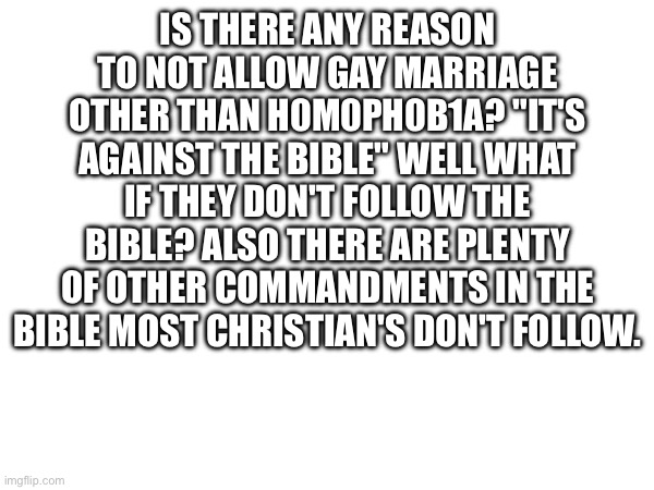 IS THERE ANY REASON TO NOT ALLOW GAY MARRIAGE OTHER THAN H0M0PH0B1A? "IT'S AGAINST THE BIBLE" WELL WHAT IF THEY DON'T FOLLOW THE BIBLE? ALSO THERE ARE PLENTY OF OTHER COMMANDMENTS IN THE BIBLE MOST CHRISTIAN'S DON'T FOLLOW. | made w/ Imgflip meme maker