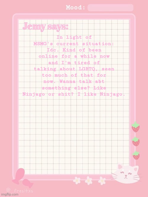 Jemy temp: #3.2 | In light of MSMG's current situation: Idc. Kind of been online for a while now and I'm tired of talking about LGBTQ, seen too much of that for now. Wanna talk abt something else? Like Ninjago or shit? I like Ninjago. | image tagged in jemy temp 3 2 | made w/ Imgflip meme maker