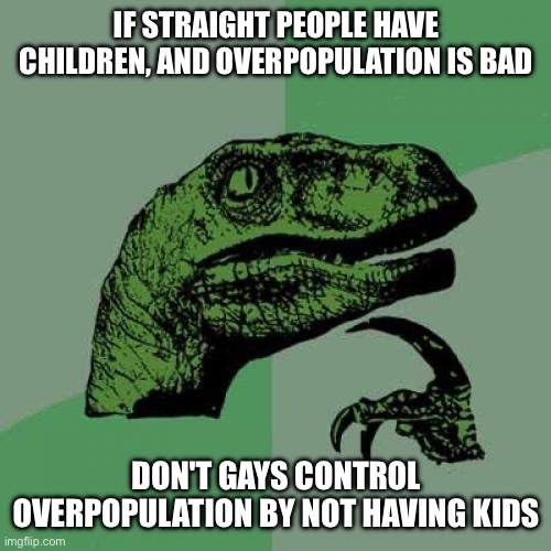 We need a balance. The straights can reproduce. The gays don't have to. (Ennard-OsDe: grow and change as a person) | IF STRAIGHT PEOPLE HAVE CHILDREN, AND OVERPOPULATION IS BAD; DON'T GAYS CONTROL OVERPOPULATION BY NOT HAVING KIDS | image tagged in memes,philosoraptor | made w/ Imgflip meme maker