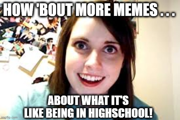 Crazy Ex Girlfriend  | HOW 'BOUT MORE MEMES . . . ABOUT WHAT IT'S LIKE BEING IN HIGHSCHOOL! | image tagged in crazy ex girlfriend | made w/ Imgflip meme maker