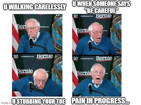 Bernie stubs his toe | U WHEN SOMEONE SAYS
"BE CAREFUL"; U WALKING CARELESSLY; U STUBBING YOUR TOE; PAIN IN PROGRESS... | image tagged in bernie stubs his toe,bernie,bernie goes cra cra,bernie is cra cra,bernie goes crazy | made w/ Imgflip meme maker