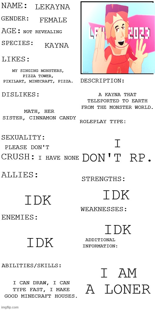 my info | LEKAYNA; FEMALE; NOT REVEALING; KAYNA; MY SINGING MONSTERS, PIZZA TOWER, PIXILART, MINECRAFT, PIZZA. A KAYNA THAT TELEPORTED TO EARTH FROM THE MONSTER WORLD. MATH, HER SISTER, CINNAMON CANDY; I DON'T RP. PLEASE DON'T; I HAVE NONE; IDK; IDK; IDK; IDK; I AM A LONER; I CAN DRAW, I CAN TYPE FAST, I MAKE GOOD MINECRAFT HOUSES. | image tagged in updated roleplay oc showcase | made w/ Imgflip meme maker
