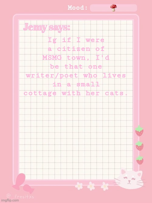 Jemy temp: #3.2 | 🍄; Ig if I were a citizen of MSMG town, I'd be that one writer/poet who lives in a small cottage with her cats. | image tagged in jemy temp 3 2 | made w/ Imgflip meme maker