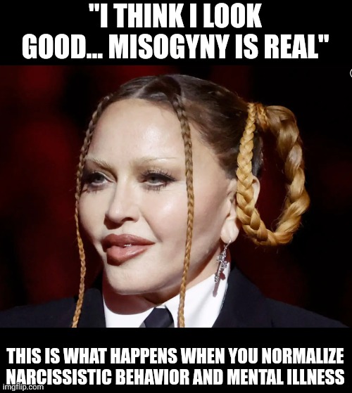 No Madonna, you look like a 60 year old shiny lizard. Maybe it's a disguise for when she tries to blow up the white house? | "I THINK I LOOK GOOD... MISOGYNY IS REAL"; THIS IS WHAT HAPPENS WHEN YOU NORMALIZE NARCISSISTIC BEHAVIOR AND MENTAL ILLNESS | image tagged in madonna grammy | made w/ Imgflip meme maker