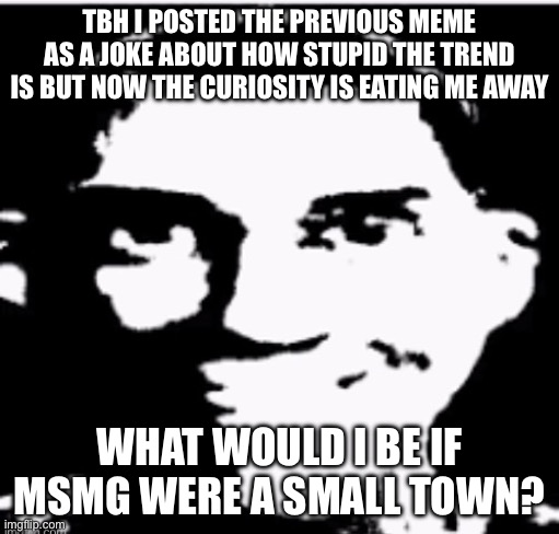 Based sigma male | TBH I POSTED THE PREVIOUS MEME AS A JOKE ABOUT HOW STUPID THE TREND IS BUT NOW THE CURIOSITY IS EATING ME AWAY; WHAT WOULD I BE IF MSMG WERE A SMALL TOWN? | image tagged in based sigma male | made w/ Imgflip meme maker