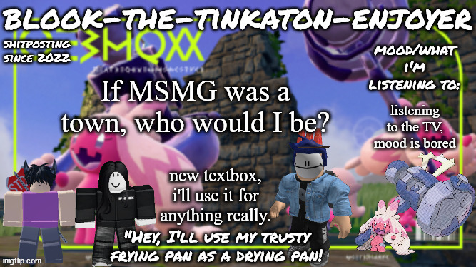 Blook's THIRD Tinkaton Template! | If MSMG was a town, who would I be? listening to the TV, mood is bored; new textbox, i'll use it for anything really. | image tagged in blook's third tinkaton template | made w/ Imgflip meme maker