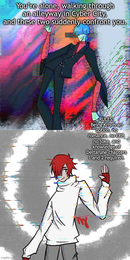 You’re alone, walking through an alleyway in Cyber City, and these two suddenly confront you. RULES: Being Kris is an option, no romance, no ERP, no joke, and knowledge of Deltarune chapters 1 and 2 required. | made w/ Imgflip meme maker