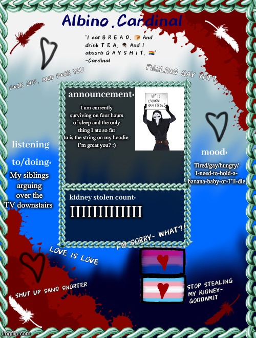 B R E A D | I am currently surviving on four hours of sleep and the only thing I ate so far to is the string on my hoodie.
I’m great you? :); Tired/gay/hungry/
I-need-to-hold-a-
banana-baby-or-I’ll-die; My siblings arguing over the TV downstairs; IIIIIIIIIIIII | image tagged in albino cardinals announcement temp | made w/ Imgflip meme maker