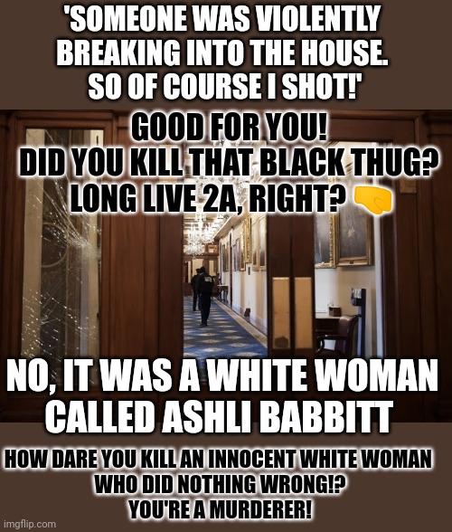 Do you object the deed or the person? | 'SOMEONE WAS VIOLENTLY 
BREAKING INTO THE HOUSE. 
SO OF COURSE I SHOT!'; GOOD FOR YOU! 
DID YOU KILL THAT BLACK THUG? 
LONG LIVE 2A, RIGHT? 🤜; NO, IT WAS A WHITE WOMAN
CALLED ASHLI BABBITT; HOW DARE YOU KILL AN INNOCENT WHITE WOMAN 
WHO DID NOTHING WRONG!?
YOU'RE A MURDERER! | image tagged in think about it,ashli babbitt,capitol hill,insurrection,hypocrisy | made w/ Imgflip meme maker