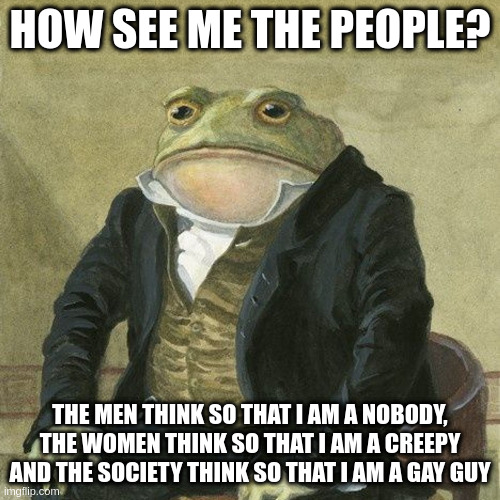 people | HOW SEE ME THE PEOPLE? THE MEN THINK SO THAT I AM A NOBODY, THE WOMEN THINK SO THAT I AM A CREEPY AND THE SOCIETY THINK SO THAT I AM A GAY GUY | image tagged in gentlemen it is with great pleasure to inform you that | made w/ Imgflip meme maker