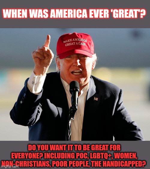 "Make America Great Again!", eh? | WHEN WAS AMERICA EVER 'GREAT'? DO YOU WANT IT TO BE GREAT FOR EVERYONE? INCLUDING POC, LGBTQ+, WOMEN, NON-CHRISTIANS, POOR PEOPLE, THE HANDICAPPED? | image tagged in maga,make america great again,donald trump,hypocrisy,equality | made w/ Imgflip meme maker