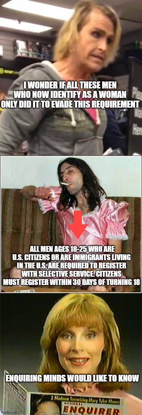 inquiring minds want to know | I WONDER IF ALL THESE MEN WHO NOW IDENTIFY AS A WOMAN ONLY DID IT TO EVADE THIS REQUIREMENT; ALL MEN AGES 18-25 WHO ARE U.S. CITIZENS OR ARE IMMIGRANTS LIVING IN THE U.S. ARE REQUIRED TO REGISTER WITH SELECTIVE SERVICE. CITIZENS MUST REGISTER WITHIN 30 DAYS OF TURNING 18; ENQUIRING MINDS WOULD LIKE TO KNOW | image tagged in it's ma am,transgender rights,inquiring minds want to know national enquirer | made w/ Imgflip meme maker