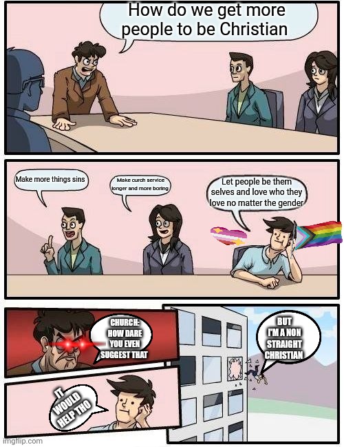 Let Christian be gay | How do we get more people to be Christian; Make more things sins; Make curch service longer and more boring; Let people be them selves and love who they love no matter the gender; BUT I'M A NON STRAIGHT CHRISTIAN; CHURCH: HOW DARE YOU EVEN SUGGEST THAT; IT WOULD HELP THO | image tagged in memes,boardroom meeting suggestion | made w/ Imgflip meme maker