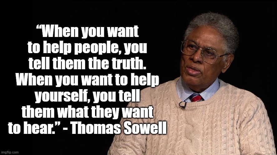 Tell them the Truth | “When you want to help people, you tell them the truth. When you want to help yourself, you tell them what they want to hear.” - Thomas Sowell | image tagged in thomas sowell,politics,truth,consrvative | made w/ Imgflip meme maker