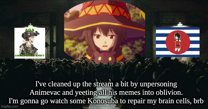 animevac must go | I've cleaned up the stream a bit by unpersoning Animevac and yeeting all his memes into oblivion.
I'm gonna go watch some Konosuba to repair my brain cells, brb | image tagged in memes | made w/ Imgflip meme maker