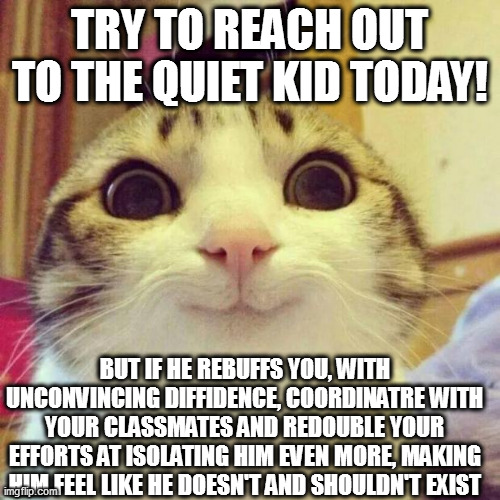Smiling Cat | TRY TO REACH OUT TO THE QUIET KID TODAY! BUT IF HE REBUFFS YOU, WITH UNCONVINCING DIFFIDENCE, COORDINATRE WITH YOUR CLASSMATES AND REDOUBLE YOUR EFFORTS AT ISOLATING HIM EVEN MORE, MAKING HIM FEEL LIKE HE DOESN'T AND SHOULDN'T EXIST | image tagged in memes,smiling cat | made w/ Imgflip meme maker
