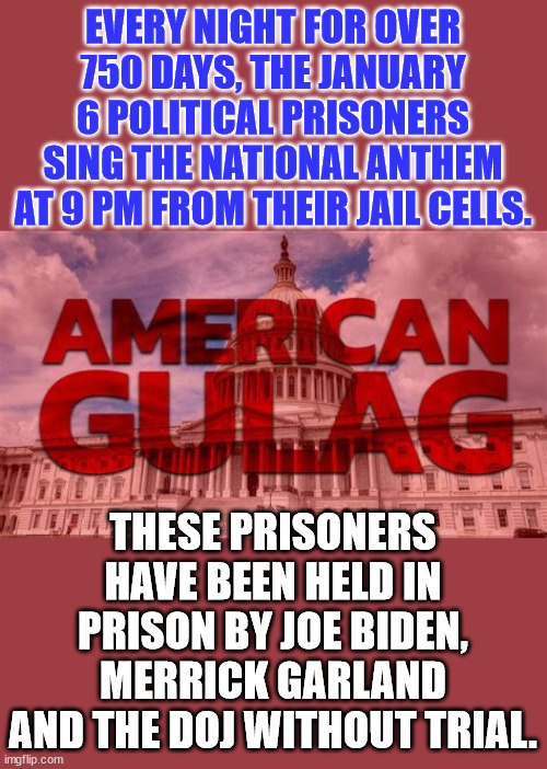 American Gulag... | EVERY NIGHT FOR OVER 750 DAYS, THE JANUARY 6 POLITICAL PRISONERS SING THE NATIONAL ANTHEM AT 9 PM FROM THEIR JAIL CELLS. THESE PRISONERS HAVE BEEN HELD IN PRISON BY JOE BIDEN, MERRICK GARLAND AND THE DOJ WITHOUT TRIAL. | image tagged in crooked,democrats,fascists | made w/ Imgflip meme maker
