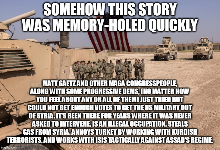 SOMEHOW THIS STORY WAS MEMORY-HOLED QUICKLY; MATT GAETZ AND OTHER MAGA CONGRESSPEOPLE, ALONG WITH SOME PROGRESSIVE DEMS, (NO MATTER HOW YOU FEEL ABOUT ANY OR ALL OF THEM) JUST TRIED BUT COULD NOT GET ENOUGH VOTES TO GET THE US MILITARY OUT OF SYRIA. IT'S BEEN THERE FOR YEARS WHERE IT WAS NEVER ASKED TO INTERVENE, IS AN ILLEGAL OCCUPATION, STEALS GAS FROM SYRIA, ANNOYS TURKEY BY WORKING WITH KURDISH TERRORISTS, AND WORKS WITH ISIS TACTICALLY AGAINST ASSAD'S REGIME. | image tagged in memes | made w/ Imgflip meme maker
