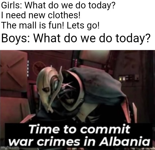 Boys vs. Girls |  Girls: What do we do today?
I need new clothes!
The mall is fun! Lets go! Boys: What do we do today? | image tagged in time to commit war crimes in albania,memes,boys vs girls,girls vs boys | made w/ Imgflip meme maker