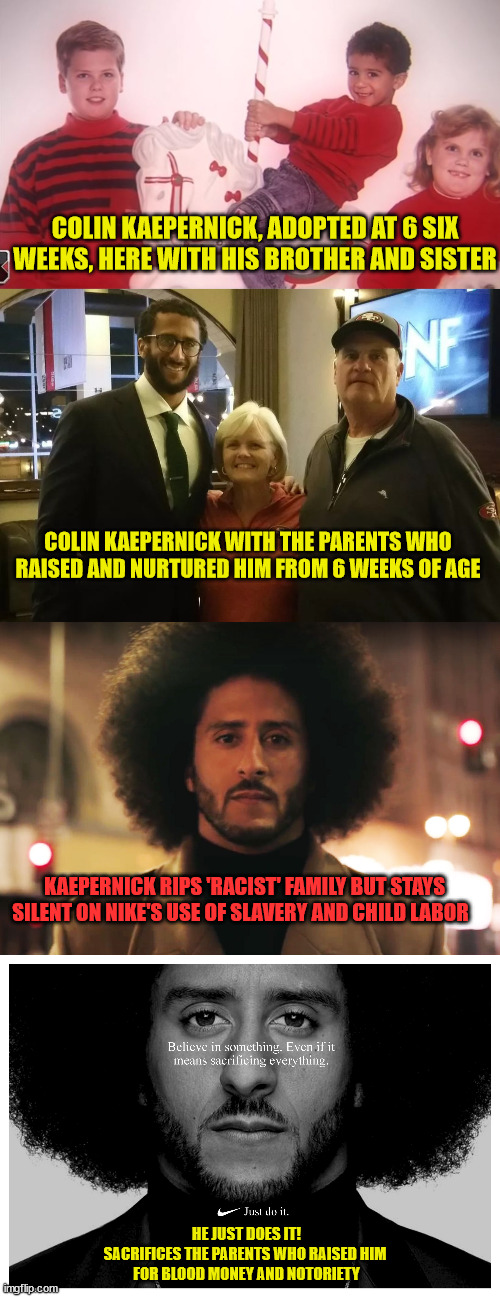 COLIN KAEPERNICK, ADOPTED AT 6 SIX WEEKS, HERE WITH HIS BROTHER AND SISTER; COLIN KAEPERNICK WITH THE PARENTS WHO RAISED AND NURTURED HIM FROM 6 WEEKS OF AGE; KAEPERNICK RIPS 'RACIST' FAMILY BUT STAYS SILENT ON NIKE'S USE OF SLAVERY AND CHILD LABOR; HE JUST DOES IT!
SACRIFICES THE PARENTS WHO RAISED HIM 
FOR BLOOD MONEY AND NOTORIETY | image tagged in colin kaepernick oppressed,liberal logic | made w/ Imgflip meme maker