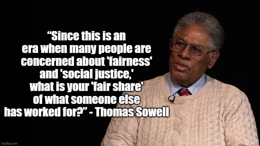 What is Fairness? | “Since this is an era when many people are concerned about 'fairness' and 'social justice,' what is your 'fair share' of what someone else has worked for?” - Thomas Sowell | image tagged in thomas sowell,politics,economics,social justice | made w/ Imgflip meme maker