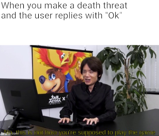 no,  this is not how you're supposed to play the game | When you make a death threat and the user replies with "Ok" | image tagged in no this is not how you're supposed to play the game | made w/ Imgflip meme maker