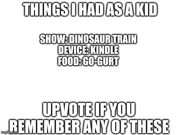 Things I Had As A Kid | THINGS I HAD AS A KID; SHOW: DINOSAUR TRAIN
DEVICE: KINDLE
FOOD: GO-GURT; UPVOTE IF YOU REMEMBER ANY OF THESE | image tagged in blank white template,kids,memories | made w/ Imgflip meme maker