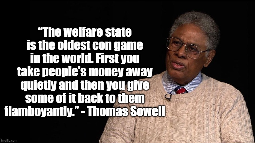 Welfare is a con gameGame | “The welfare state is the oldest con game in the world. First you take people's money away quietly and then you give some of it back to them flamboyantly.” - Thomas Sowell | image tagged in thomas sowell,politics,welfare | made w/ Imgflip meme maker