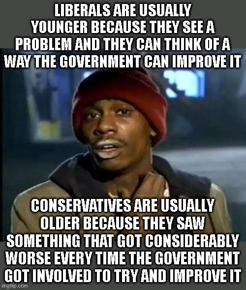 theoretical idea liberals vs practical application conservatives | LIBERALS ARE USUALLY YOUNGER BECAUSE THEY SEE A PROBLEM AND THEY CAN THINK OF A WAY THE GOVERNMENT CAN IMPROVE IT; CONSERVATIVES ARE USUALLY OLDER BECAUSE THEY SAW SOMETHING THAT GOT CONSIDERABLY WORSE EVERY TIME THE GOVERNMENT GOT INVOLVED TO TRY AND IMPROVE IT | image tagged in memes,y'all got any more of that | made w/ Imgflip meme maker