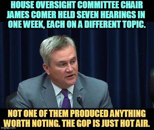 So far, Republican investigations have produced nothing. But it sure beats trying to govern. | HOUSE OVERSIGHT COMMITTEE CHAIR JAMES COMER HELD SEVEN HEARINGS IN 
ONE WEEK, EACH ON A DIFFERENT TOPIC. NOT ONE OF THEM PRODUCED ANYTHING WORTH NOTING. THE GOP IS JUST HOT AIR. | image tagged in republicans,investigation,fail,nothing,boring | made w/ Imgflip meme maker