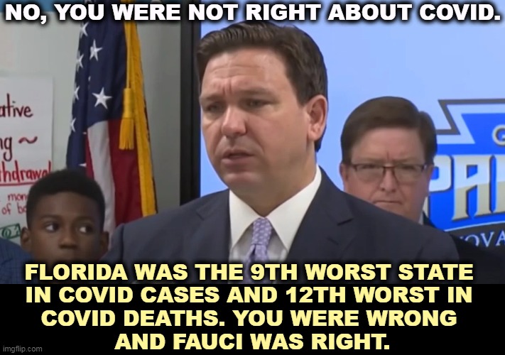 These numbers assume that DeSantis didn't falsify the official statistics. There is evidence that he may have cooked the books. | NO, YOU WERE NOT RIGHT ABOUT COVID. FLORIDA WAS THE 9TH WORST STATE 

IN COVID CASES AND 12TH WORST IN 
COVID DEATHS. YOU WERE WRONG 
AND FAUCI WAS RIGHT. | image tagged in ron desantis,death,sentence,florida,covid,fauci | made w/ Imgflip meme maker