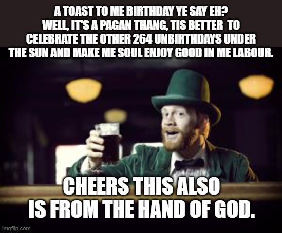 celebrate me unbirthdays all the days of me life! | A TOAST TO ME BIRTHDAY YE SAY EH? WELL, IT'S A PAGAN THANG, TIS BETTER  TO CELEBRATE THE OTHER 264 UNBIRTHDAYS UNDER THE SUN AND MAKE ME SOUL ENJOY GOOD IN ME LABOUR. CHEERS, THIS ALSO IS FROM THE HAND OF GOD. | image tagged in irishman toasting,birthday,cheers,celebrate,life,god | made w/ Imgflip meme maker