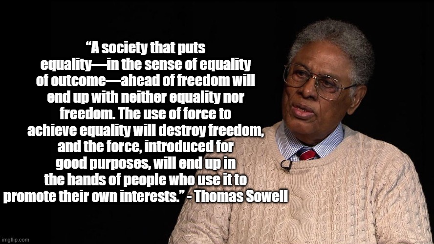“A society that puts equality—in the sense of equality of outcome—ahead of freedom will end up with neither equality nor freedom. The use of force to achieve equality will destroy freedom, and the force, introduced for good purposes, will end up in the hands of people who use it to promote their own interests.” - Thomas Sowell | image tagged in thomas sowell,politics,equality | made w/ Imgflip meme maker