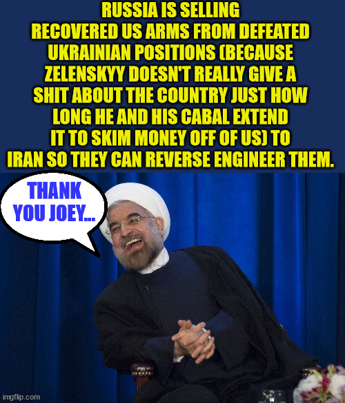 One of the consequence from Biden laundering money in Ukraine... | RUSSIA IS SELLING RECOVERED US ARMS FROM DEFEATED UKRAINIAN POSITIONS (BECAUSE ZELENSKYY DOESN'T REALLY GIVE A SHIT ABOUT THE COUNTRY JUST HOW LONG HE AND HIS CABAL EXTEND IT TO SKIM MONEY OFF OF US) TO IRAN SO THEY CAN REVERSE ENGINEER THEM. THANK YOU JOEY... | image tagged in iran laughing,crooked,joe biden | made w/ Imgflip meme maker