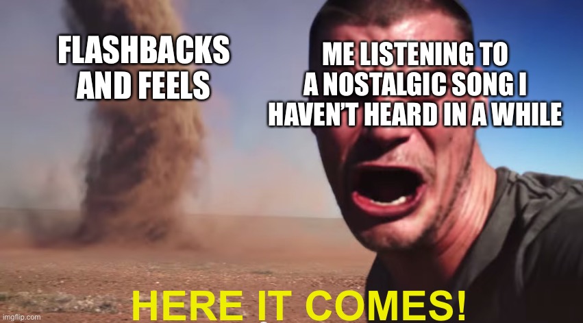 *sobbing and laughing* |  ME LISTENING TO A NOSTALGIC SONG I HAVEN’T HEARD IN A WHILE; FLASHBACKS AND FEELS; HERE IT COMES! | image tagged in here it comes,e,music | made w/ Imgflip meme maker