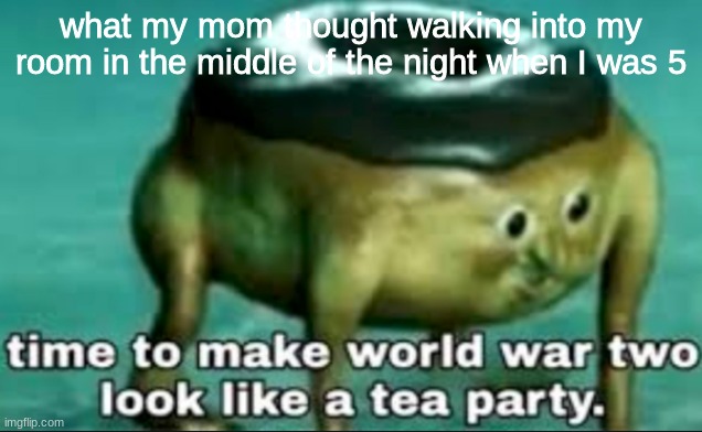 time to make world war 2 look like a tea party | what my mom thought walking into my room in the middle of the night when I was 5 | image tagged in time to make world war 2 look like a tea party | made w/ Imgflip meme maker